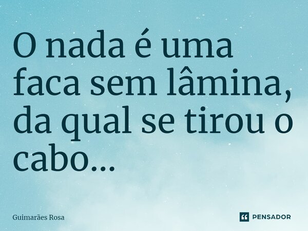 O nada é uma faca sem lâmina, da qual se tirou o cabo...... Frase de Guimarães Rosa.