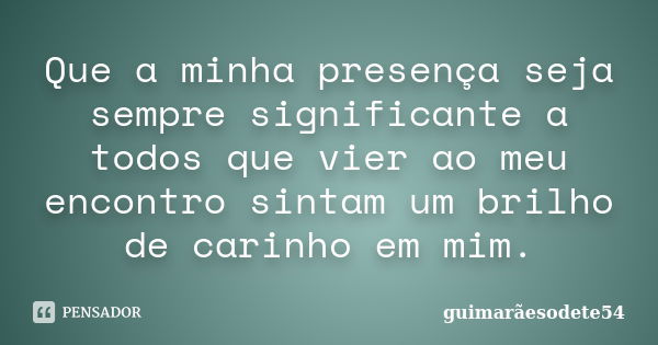 Que a minha presença seja sempre significante a todos que vier ao meu encontro sintam um brilho de carinho em mim.... Frase de Guimarãesodete54.