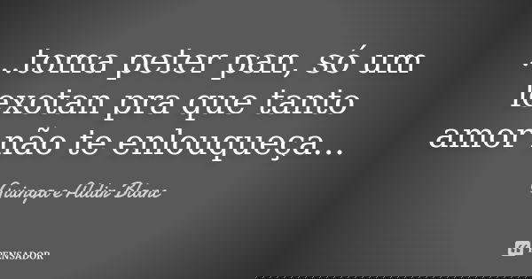 ...toma peter pan, só um lexotan pra que tanto amor não te enlouqueça...... Frase de Guinga e Aldir Blanc.