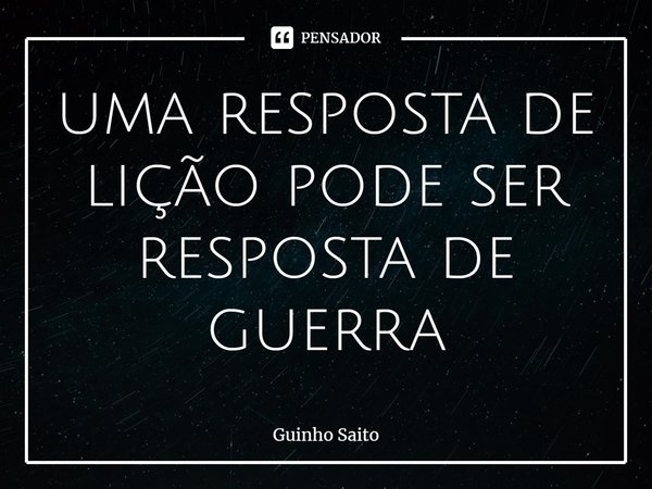 uma resposta de lição pode ser resposta de guerra⁠... Frase de Guinho Saito.