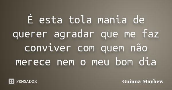 É esta tola mania de querer agradar que me faz conviver com quem não merece nem o meu bom dia... Frase de Guinna Mayhew.