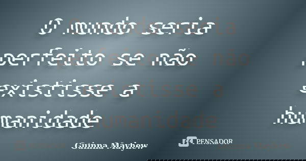 O mundo seria perfeito se não existisse a humanidade... Frase de Guinna Mayhew.