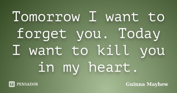 Tomorrow I want to forget you. Today I want to kill you in my heart.... Frase de Guinna Mayhew.
