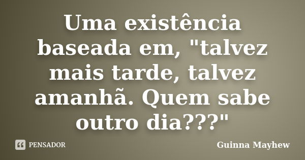 Uma existência baseada em, "talvez mais tarde, talvez amanhã. Quem sabe outro dia???"... Frase de Guinna Mayhew.