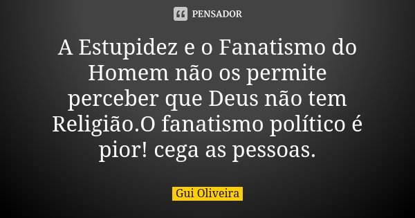 A Estupidez e o Fanatismo do Homem não... Gui Oliveira - Pensador