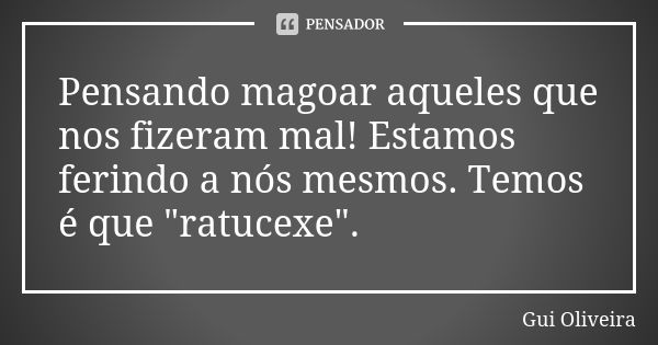 Pensando magoar aqueles que nos fizeram mal! Estamos ferindo a nós mesmos. Temos é que "ratucexe".... Frase de Gui Oliveira.