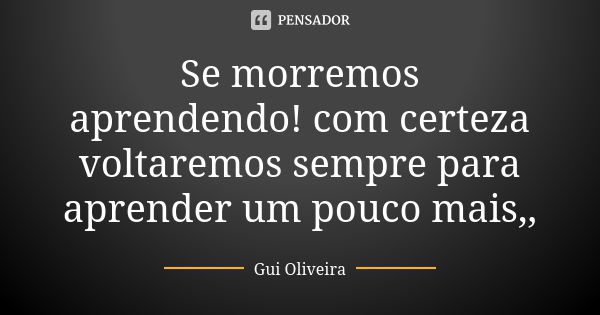 Se morremos aprendendo! com certeza voltaremos sempre para aprender um pouco mais,,... Frase de Gui Oliveira.