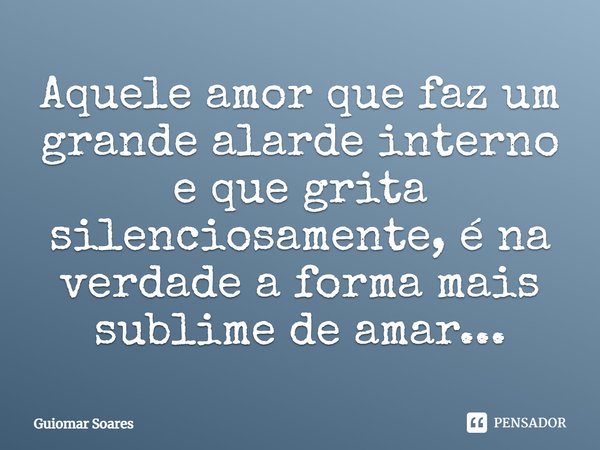 ⁠Aquele amor que faz um grande alarde interno e que grita silenciosamente, é na verdade a forma mais sublime de amar...... Frase de Guiomar Soares.