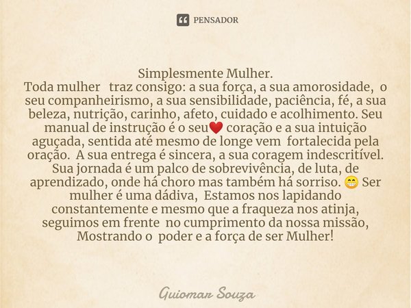 ⁠Simplesmente Mulher.
Toda mulher traz consigo: a sua força, a sua amorosidade, o seu companheirismo, a sua sensibilidade, paciência, fé, a sua beleza, nutrição... Frase de Guiomar Souza.