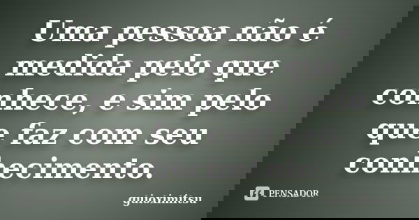 Uma pessoa não é medida pelo que conhece, e sim pelo que faz com seu conhecimento.... Frase de guioximitsu.