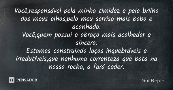 Você,responsável pela minha timidez e pelo brilho dos meus olhos,pelo meu sorriso mais bobo e acanhado. Você,quem possui o abraço mais acolhedor e sincero. Esta... Frase de Gui Reple.