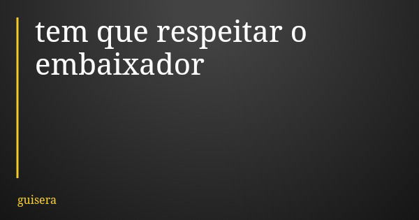 tem que respeitar o embaixador... Frase de guisera.