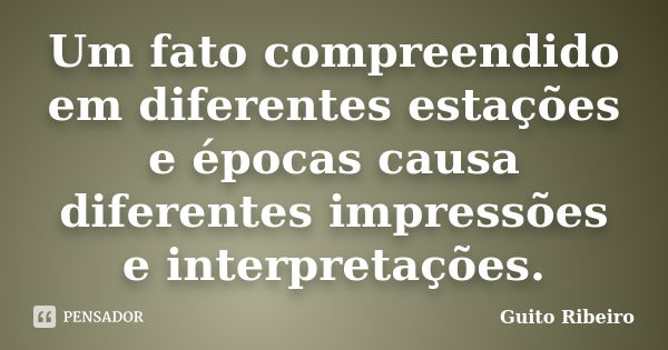 Um fato compreendido em diferentes estações e épocas causa diferentes impressões e interpretações.... Frase de Guito Ribeiro.