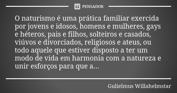 O naturismo é uma prática familiar exercida por jovens e idosos, homens e mulheres, gays e héteros, pais e filhos, solteiros e casados, viúvos e divorciados, re... Frase de Gulielmus Willahelmstar.