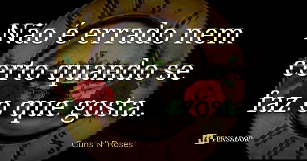 Não é errado nem certo quando se faz o que gosta.... Frase de Guns N Roses.
