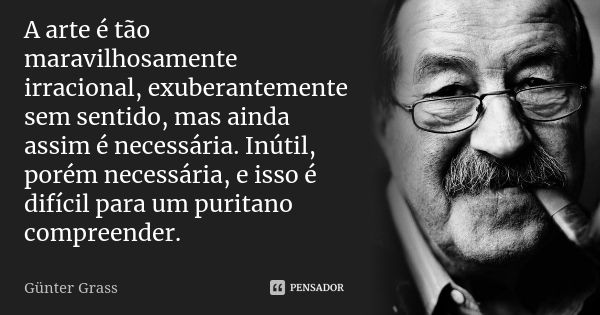 A arte é tão maravilhosamente irracional, exuberantemente sem sentido, mas ainda assim é necessária. Inútil, porém necessária, e isso é difícil para um puritano... Frase de Günter Grass.