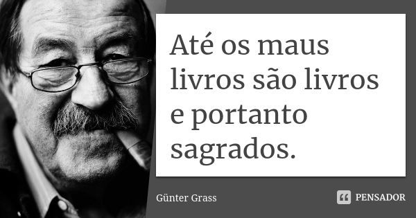 Até os maus livros são livros e portanto sagrados.... Frase de Günter Grass.