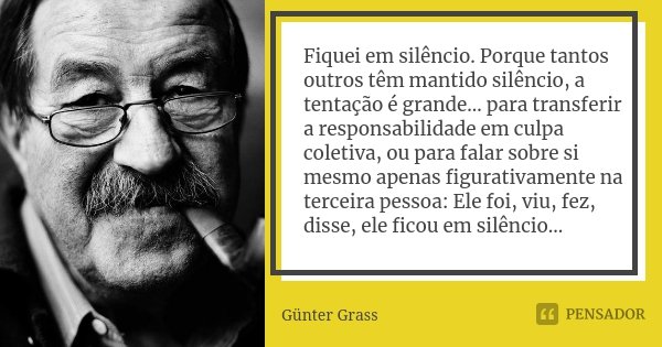 Fiquei em silêncio. Porque tantos outros têm mantido silêncio, a tentação é grande… para transferir a responsabilidade em culpa coletiva, ou para falar sobre si... Frase de Günter Grass.