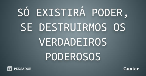 SÓ EXISTIRÁ PODER, SE DESTRUIRMOS OS VERDADEIROS PODEROSOS... Frase de Gunter.