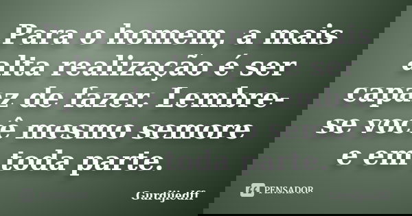 Para o homem, a mais alta realização é ser capaz de fazer. Lembre-se você mesmo semore e em toda parte.... Frase de Gurdjiedff.