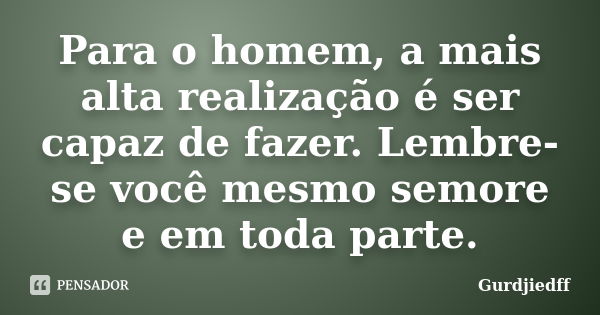 Para o homem, a mais alta realização é ser capaz de fazer. Lembre-se você mesmo semore e em toda parte.... Frase de Gurdjiedff.