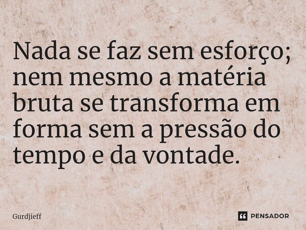 Nada se faz sem esforço; nem mesmo a matéria bruta se transforma em forma sem a pressão do tempo e da vontade.... Frase de Gurdjieff.