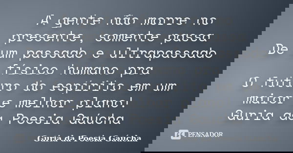A gente não morre no presente, somente passa De um passado e ultrapassado físico humano pra O futuro do espírito em um maior e melhor plano! Guria da Poesia Gaú... Frase de Guria da Poesia Gaúcha.