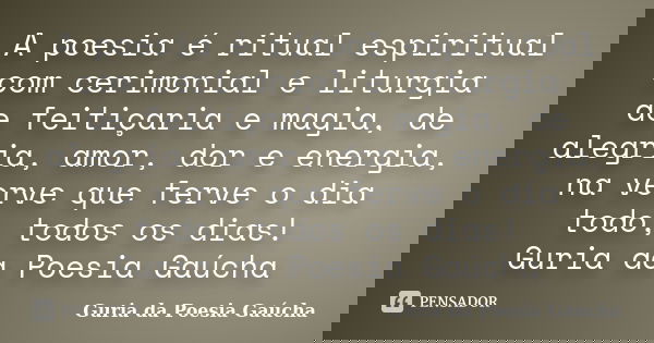 A poesia é ritual espiritual com cerimonial e liturgia de feitiçaria e magia, de alegria, amor, dor e energia, na verve que ferve o dia todo, todos os dias! Gur... Frase de Guria da Poesia Gaúcha.