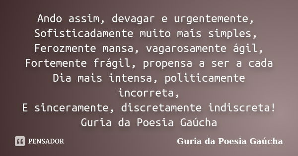 Ando assim, devagar e urgentemente, Sofisticadamente muito mais simples, Ferozmente mansa, vagarosamente ágil, Fortemente frágil, propensa a ser a cada Dia mais... Frase de Guria da Poesia Gaúcha.