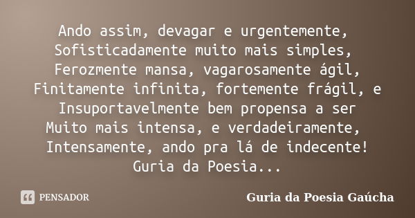 Ando assim, devagar e urgentemente, Sofisticadamente muito mais simples, Ferozmente mansa, vagarosamente ágil, Finitamente infinita, fortemente frágil, e Insupo... Frase de Guria da Poesia Gaúcha.