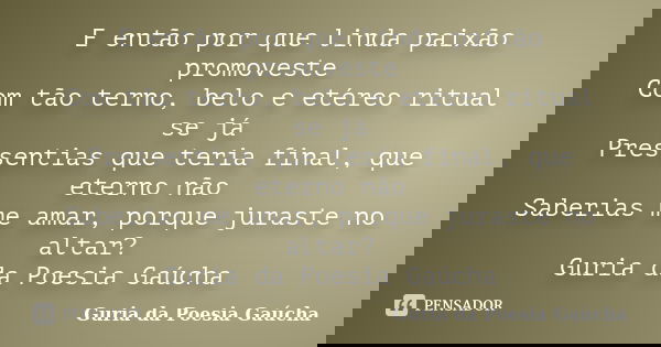 E então por que linda paixão promoveste Com tão terno, belo e etéreo ritual se já Pressentias que teria final, que eterno não Saberias me amar, porque juraste n... Frase de Guria da Poesia Gaúcha.