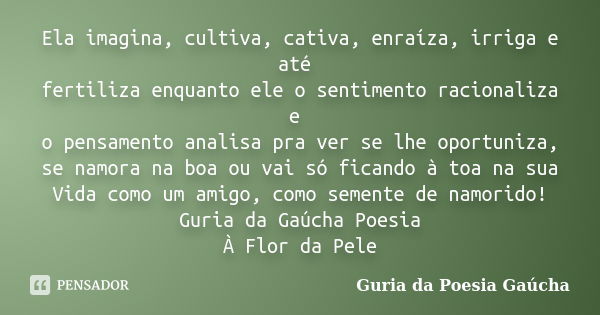 Ela imagina, cultiva, cativa, enraíza, irriga e até fertiliza enquanto ele o sentimento racionaliza e o pensamento analisa pra ver se lhe oportuniza, se namora ... Frase de Guria da Poesia Gaúcha.