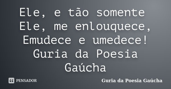 Ele, e tão somente Ele, me enlouquece, Emudece e umedece! Guria da Poesia Gaúcha... Frase de Guria da Poesia Gaúcha.