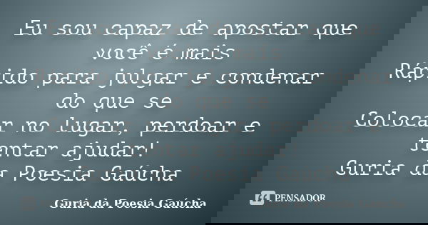 Eu sou capaz de apostar que você é mais Rápido para julgar e condenar do que se Colocar no lugar, perdoar e tentar ajudar! Guria da Poesia Gaúcha... Frase de Guria da Poesia Gaúcha.