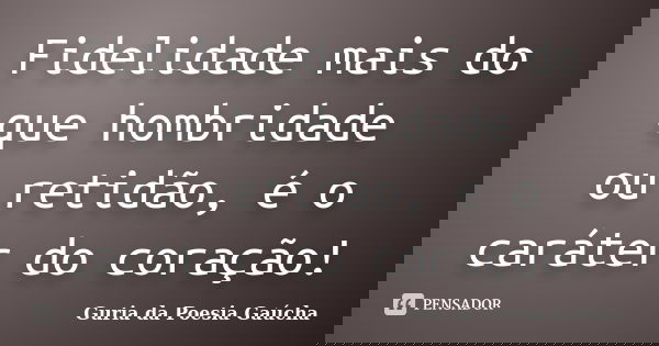 Fidelidade mais do que hombridade ou retidão, é o caráter do coração!... Frase de Guria da Poesia Gaúcha.