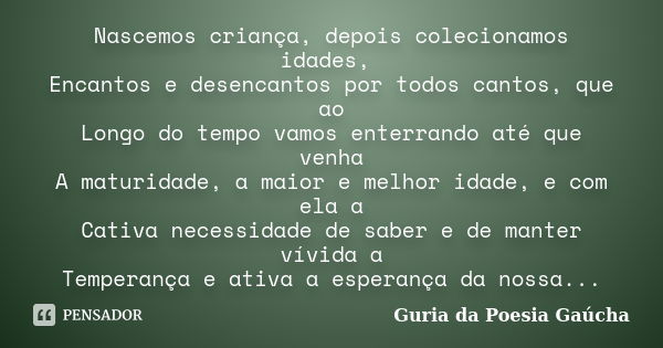 Nascemos criança, depois colecionamos idades, Encantos e desencantos por todos cantos, que ao Longo do tempo vamos enterrando até que venha A maturidade, a maio... Frase de Guria da Poesia Gaúcha.