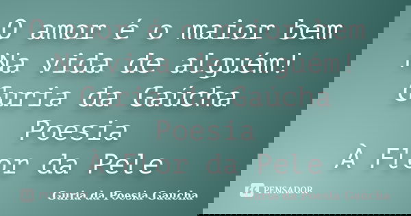 O amor é o maior bem Na vida de alguém! Guria da Gaúcha Poesia À Flor da Pele... Frase de Guria da Poesia Gaúcha.