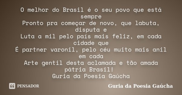 O melhor do Brasil é o seu povo que está sempre Pronto pra começar de novo, que labuta, disputa e Luta a mil pelo país mais feliz, em cada cidade que É partner ... Frase de Guria da Poesia Gaúcha.