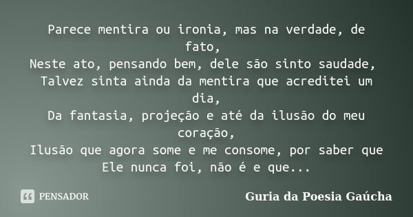 Parece mentira ou ironia, mas na verdade, de fato, Neste ato, pensando bem, dele são sinto saudade, Talvez sinta ainda da mentira que acreditei um dia, Da fanta... Frase de Guria da Poesia Gaúcha.