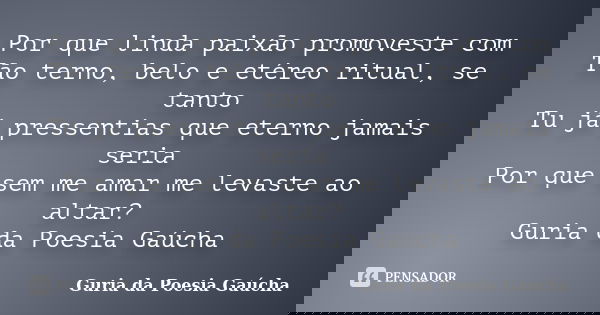 Por que linda paixão promoveste com Tão terno, belo e etéreo ritual, se tanto Tu já pressentias que eterno jamais seria Por que sem me amar me levaste ao altar?... Frase de Guria da Poesia Gaúcha.