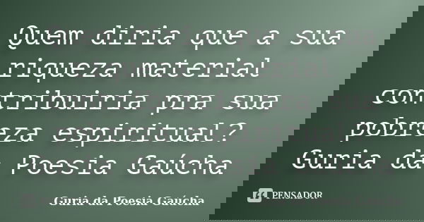 Quem diria que a sua riqueza material contribuiria pra sua pobreza espiritual? Guria da Poesia Gaúcha... Frase de Guria da Poesia Gaúcha.