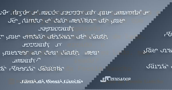 Se hoje é mais certo do que amanhã e Se junto é tão melhor do que separado, Por que então deixar de lado, errado, o Que ora queres ao teu lado, meu amado? Guria... Frase de Guria da Poesia Gaúcha.