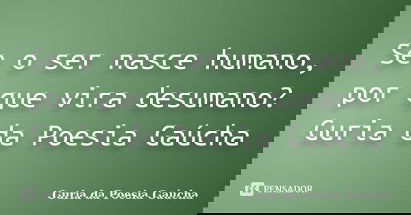 Se o ser nasce humano, por que vira desumano? Guria da Poesia Gaúcha... Frase de Guria da Poesia Gaúcha.