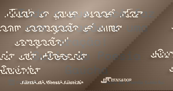 Tudo o que você faz com coração é uma oração! Guria da Poesia Gaúcha... Frase de Guria da Poesia Gaúcha.