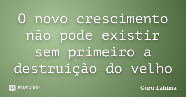 O novo crescimento não pode existir sem primeiro a destruição do velho... Frase de Guru Lahima.