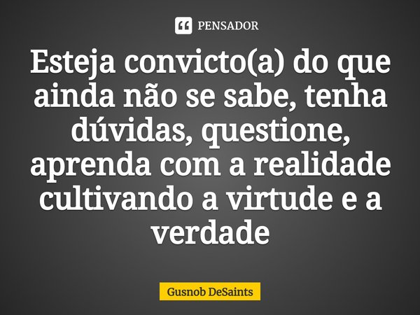 ⁠Esteja convicto(a) do que ainda não se sabe, tenha dúvidas, questione, aprenda com a realidade cultivando a virtude e a verdade... Frase de Gusnob DeSaints.