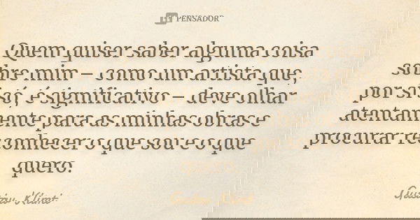 Quem quiser saber alguma coisa sobre mim – como um artista que, por si só, é significativo – deve olhar atentamente para as minhas obras e procurar reconhecer o... Frase de Gustav Klimt.