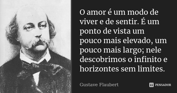 O amor é um modo de viver e de sentir. É um ponto de vista um pouco mais elevado, um pouco mais largo; nele descobrimos o infinito e horizontes sem limites.... Frase de Gustave Flaubert.