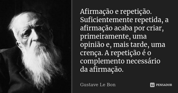 Afirmação e repetição. Suficientemente repetida, a afirmação acaba por criar, primeiramente, uma opinião e, mais tarde, uma crença. A repetição é o complemento ... Frase de Gustave Le Bon.