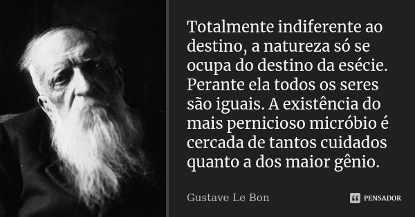 Totalmente indiferente ao destino, a natureza só se ocupa do destino da esécie. Perante ela todos os seres são iguais. A existência do mais pernicioso micróbio ... Frase de Gustave Le Bon.